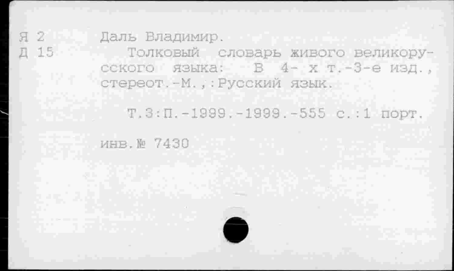 ﻿Я 2 Даль Владимир.
Д 15	Толковый словарь живого великору-
сского языка: В 4- х т.-3-е изд., стереот.-М.,:Русский язык.
Т.3:П.-1999.-1999.-555 с.:1 порт.
инв.Мо 7430